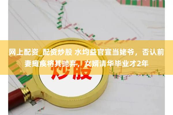 网上配资_配资炒股 水均益官宣当姥爷，否认前妻瘫痪将其抛弃，女婿清华毕业才2年