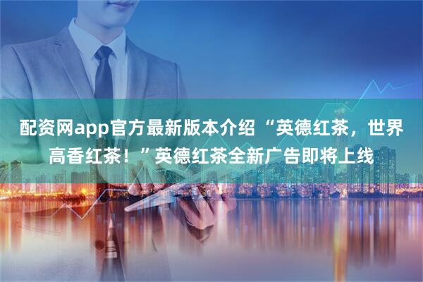 配资网app官方最新版本介绍 “英德红茶，世界高香红茶！”英德红茶全新广告即将上线