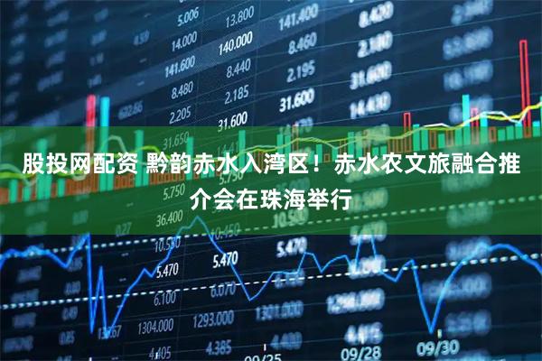 股投网配资 黔韵赤水入湾区！赤水农文旅融合推介会在珠海举行