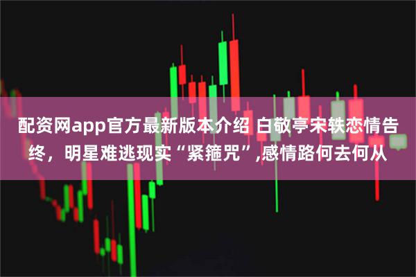 配资网app官方最新版本介绍 白敬亭宋轶恋情告终，明星难逃现实“紧箍咒”,感情路何去何从