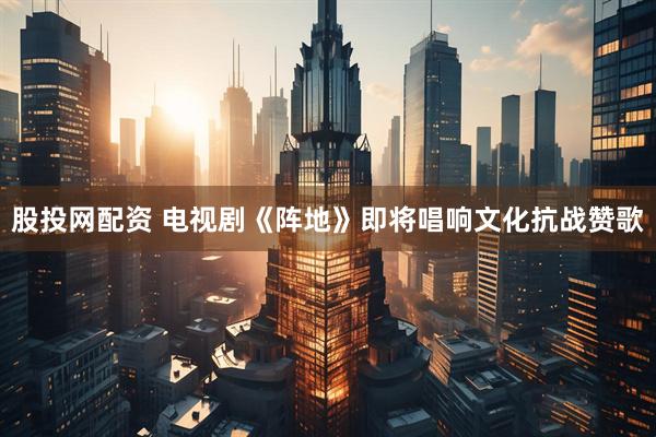 股投网配资 电视剧《阵地》即将唱响文化抗战赞歌