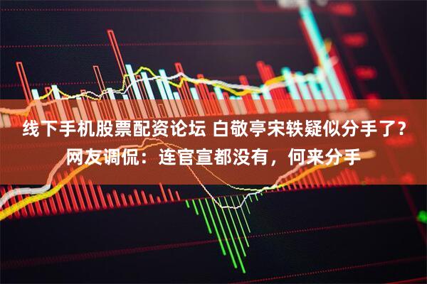 线下手机股票配资论坛 白敬亭宋轶疑似分手了？网友调侃：连官宣都没有，何来分手