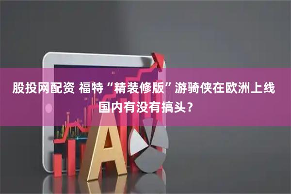 股投网配资 福特“精装修版”游骑侠在欧洲上线 国内有没有搞头？