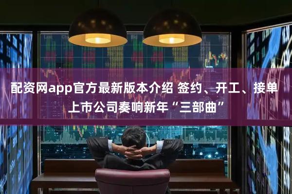 配资网app官方最新版本介绍 签约、开工、接单 上市公司奏响新年“三部曲”