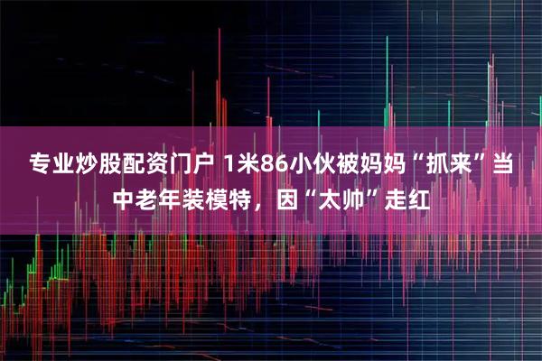 专业炒股配资门户 1米86小伙被妈妈“抓来”当中老年装模特，因“太帅”走红