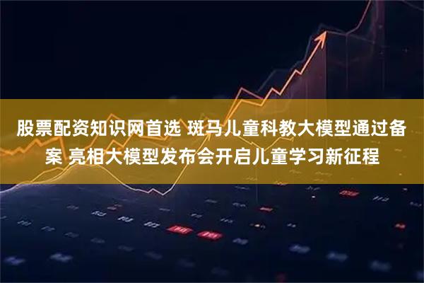 股票配资知识网首选 斑马儿童科教大模型通过备案 亮相大模型发布会开启儿童学习新征程