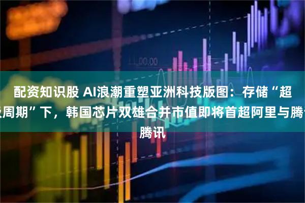 配资知识股 AI浪潮重塑亚洲科技版图：存储“超级周期”下，韩国芯片双雄合并市值即将首超阿里与腾讯