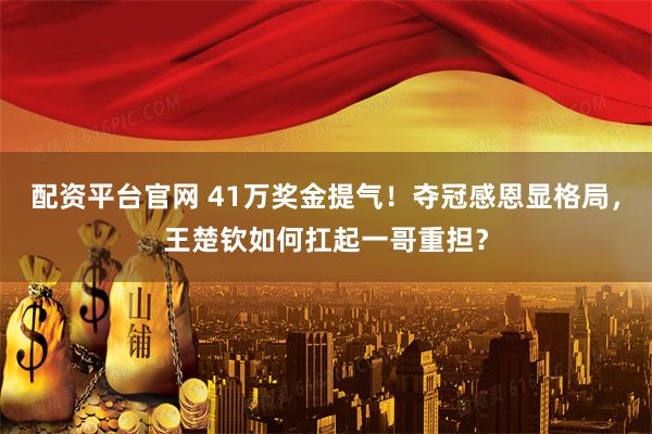 配资平台官网 41万奖金提气！夺冠感恩显格局，王楚钦如何扛起一哥重担？