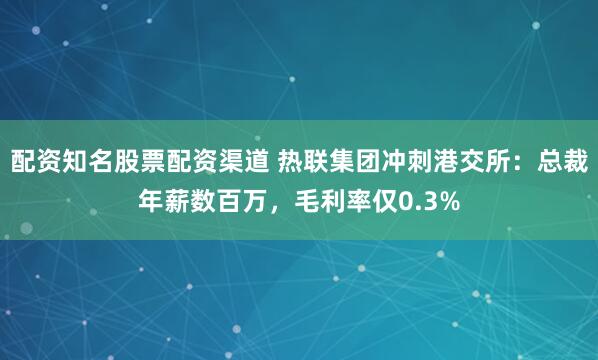 配资知名股票配资渠道 热联集团冲刺港交所：总裁年薪数百万，毛利率仅0.3%