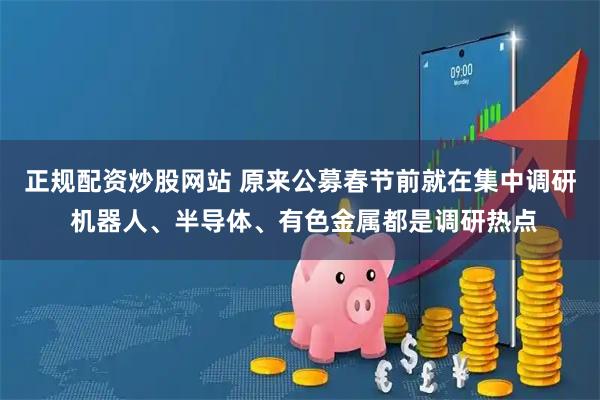 正规配资炒股网站 原来公募春节前就在集中调研 机器人、半导体、有色金属都是调研热点