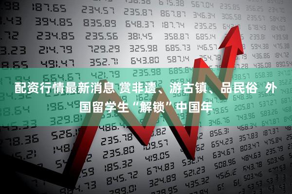 配资行情最新消息 赏非遗、游古镇、品民俗  外国留学生“解锁”中国年