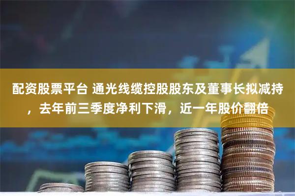 配资股票平台 通光线缆控股股东及董事长拟减持，去年前三季度净利下滑，近一年股价翻倍