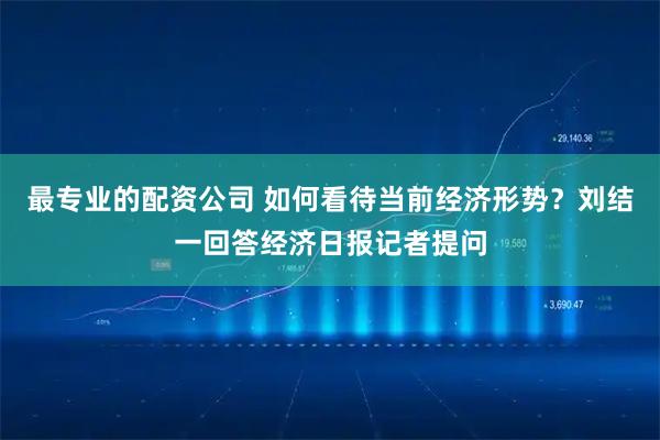 最专业的配资公司 如何看待当前经济形势？刘结一回答经济日报记者提问