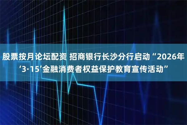 股票按月论坛配资 招商银行长沙分行启动“2026年‘3·15’金融消费者权益保护教育宣传活动”