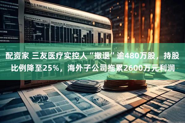 配资家 三友医疗实控人“撤退”逾480万股，持股比例降至25%，海外子公司拖累2600万元利润