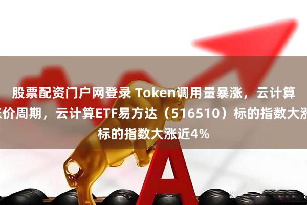 股票配资门户网登录 Token调用量暴涨，云计算进入涨价周期，云计算ETF易方达（516510）标的指数大涨近4%